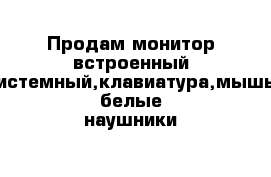 Продам монитор встроенный системный,клавиатура,мышь белые наушники